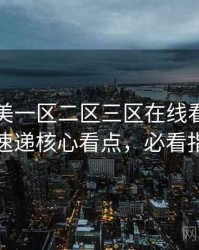 国产欧美一区二区三区在线看热辣新片速递核心看点，必看指南