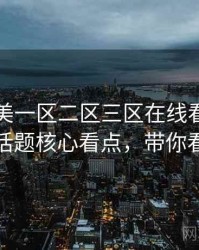 国产欧美一区二区三区在线看独到热搜话题核心看点，带你看透