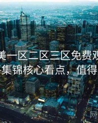 精品欧美一区二区三区免费观看深度影评集锦核心看点，值得关注