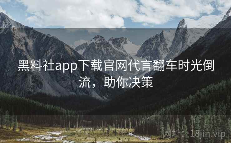 黑料社app下载官网代言翻车时光倒流，助你决策