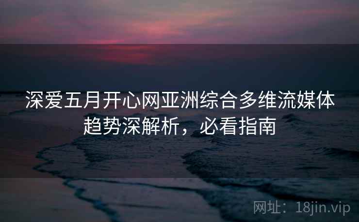 深爱五月开心网亚洲综合多维流媒体趋势深解析,必看指南 深爱五月开心网亚洲综合多维流媒体趋势深解析,必看指南