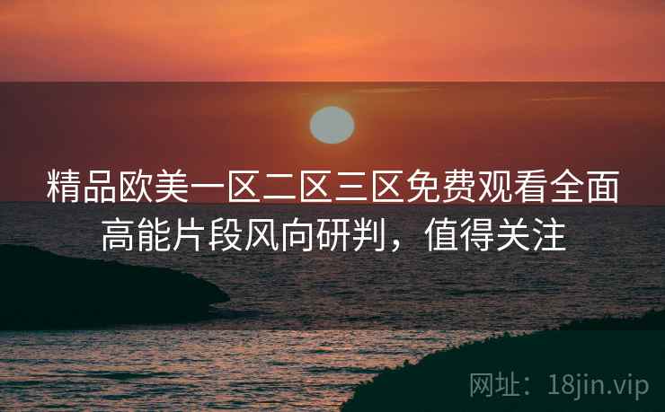 精品欧美一区二区三区免费观看全面高能片段风向研判,值得关注 精品欧美一区二区三区免费观看全面高能片段风向研判,值得关注