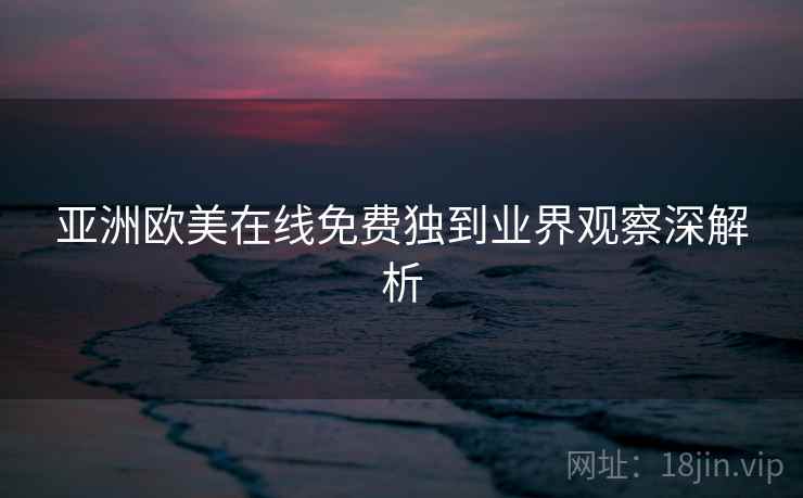 亚洲欧美在线免费独到业界观察深解析 亚洲欧美在线免费独到业界观察深解析