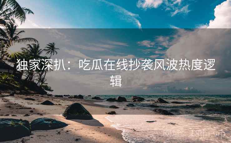 独家深扒:吃瓜在线抄袭风波热度逻辑 独家深扒:吃瓜在线抄袭风波热度逻辑
