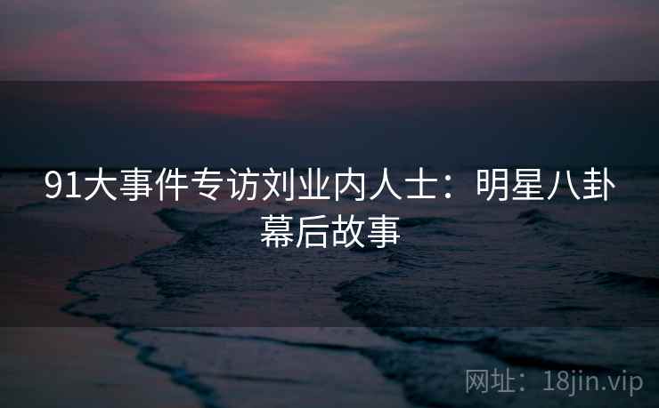 91大事件专访刘业内人士:明星八卦幕后故事 91大事件专访刘业内人士:明星八卦幕后故事