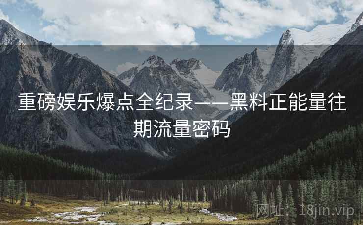 重磅娱乐爆点全纪录——黑料正能量往期流量密码 重磅娱乐爆点全纪录——黑料正能量往期流量密码