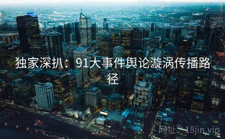 独家深扒:91大事件舆论漩涡传播路径 独家深扒:91大事件舆论漩涡传播路径